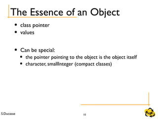 S.Ducasse 10
The Essence of an Object
• class pointer
• values
• Can be special:
• the pointer pointing to the object is the object itself
• character, smallInteger (compact classes)
 