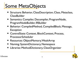 S.Ducasse 11
Some MetaObjects
• Structure: Behavior, ClassDescription, Class, Metaclass,
ClassBuilder
• Semantics: Compiler, Decompiler, ProgramNode,
ProgramNodeBuilder, IRBuilder
• Behavior: CompiledMethod, CompiledBlock, Message,
Exception
• ControlState: Context, BlockContext, Process,
ProcessorScheduler
• Resources: ObjectMemory,WeakArray
• Naming: SystemDictionary, Namespace
• Libraries: MethodDictionary, ClassOrganizer
 