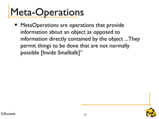 S.Ducasse 12
Meta-Operations
• MetaOperations are operations that provide
information about an object as opposed to
information directly contained by the object ...They
permit things to be done that are not normally
possible [Inside Smalltalk]”
 