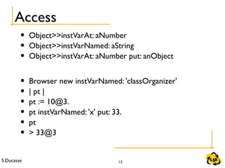 S.Ducasse 13
Access
• Object>>instVarAt: aNumber
• Object>>instVarNamed: aString
• Object>>instVarAt: aNumber put: anObject
• Browser new instVarNamed: 'classOrganizer'
• | pt |
• pt := 10@3.
• pt instVarNamed: 'x' put: 33.
• pt
• > 33@3
 