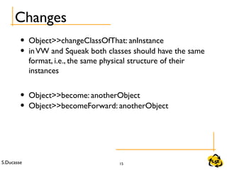 S.Ducasse 15
Changes
• Object>>changeClassOfThat: anInstance
• inVW and Squeak both classes should have the same
format, i.e., the same physical structure of their
instances
• Object>>become: anotherObject
• Object>>becomeForward: anotherObject
 