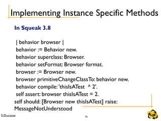 S.Ducasse 16
Implementing Instance Specific Methods
In Squeak 3.8
| behavior browser |
behavior := Behavior new.
behavior superclass: Browser.
behavior setFormat: Browser format.
browser := Browser new.
browser primitiveChangeClassTo: behavior new.
behavior compile: 'thisIsATest ^ 2'.
self assert: browser thisIsATest = 2.
self should: [Browser new thisIsATest] raise:
MessageNotUnderstood
 