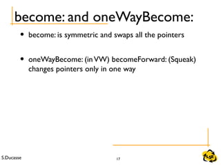 S.Ducasse 17
become: and oneWayBecome:
• become: is symmetric and swaps all the pointers
• oneWayBecome: (inVW) becomeForward: (Squeak)
changes pointers only in one way
 