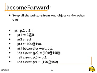 S.Ducasse 19
becomeForward:
• Swap all the pointers from one object to the other
one
• | pt1 pt2 pt3 |
• pt1 := 0@0.
• pt2 := pt1.
• pt3 := 100@100.
• pt1 becomeForward: pt3.
• self assert: (pt2 = (100@100)).
• self assert: pt3 = pt2.
• self assert: pt1 = (100@100)
 