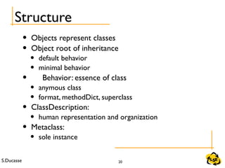 S.Ducasse 20
Structure
• Objects represent classes
• Object root of inheritance
• default behavior
• minimal behavior
• Behavior: essence of class
• anymous class
• format, methodDict, superclass
• ClassDescription:
• human representation and organization
• Metaclass:
• sole instance
 