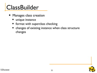 S.Ducasse 22
ClassBuilder
• Manages class creation
• unique instance
• format with superclass checking
• changes of existing instance when class structure
changes
 