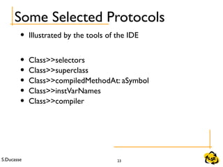 S.Ducasse 23
Some Selected Protocols
• Illustrated by the tools of the IDE
• Class>>selectors
• Class>>superclass
• Class>>compiledMethodAt: aSymbol
• Class>>instVarNames
• Class>>compiler
 