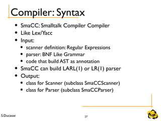 S.Ducasse 27
Compiler: Syntax
• SmaCC: Smalltalk Compiler Compiler
• Like Lex/Yacc
• Input:
• scanner definition: Regular Expressions
• parser: BNF Like Grammar
• code that build AST as annotation
• SmaCC can build LARL(1) or LR(1) parser
• Output:
• class for Scanner (subclass SmaCCScanner)
• class for Parser (subclass SmaCCParser)
 