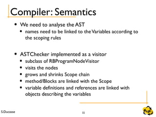S.Ducasse 32
Compiler: Semantics
• We need to analyse the AST
• names need to be linked to theVariables according to
the scoping rules
• ASTChecker implemented as a visitor
• subclass of RBProgramNodeVisitor
• visits the nodes
• grows and shrinks Scope chain
• method/Blocks are linked with the Scope
• variable definitions and references are linked with
objects describing the variables
 