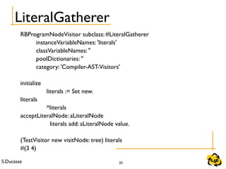 S.Ducasse 35
LiteralGatherer
RBProgramNodeVisitor subclass: #LiteralGatherer
instanceVariableNames: 'literals'
classVariableNames: ''
poolDictionaries: ''
category: 'Compiler-AST-Visitors'
initialize
literals := Set new.
literals
^literals
acceptLiteralNode: aLiteralNode
literals add: aLiteralNode value.
(TestVisitor new visitNode: tree) literals
#(3 4)
 
