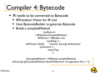 S.Ducasse 37
Compiler 4: Bytecode
• IR needs to be converted to Bytecode
• IRTranslator:Visitor for IR tree
• Uses BytecodeBuilder to generate Bytecode
• Builds a compiledMethod
testReturn1
| iRMethod aCompiledMethod |
iRMethod := IRBuilder new
numRargs: 1;
addTemps: #(self); "receiver and args declarations"
pushLiteral: 1;
returnTop;
ir.
aCompiledMethod := iRMethod compiledMethod.
self should: [(aCompiledMethod valueWithReceiver: nil arguments: #() ) = 1].
 