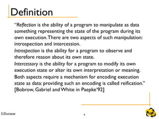 S.Ducasse 4
Definition
“Reflection is the ability of a program to manipulate as data
something representing the state of the program during its
own execution.There are two aspects of such manipulation:
introspection and intercession.
Introspection is the ability for a program to observe and
therefore reason about its own state.
Intercessory is the ability for a program to modify its own
execution state or alter its own interpretation or meaning.
Both aspects require a mechanism for encoding execution
state as data: providing such an encoding is called reification.”
[Bobrow, Gabriel and White in Paepke‘92]
 