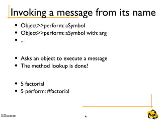 S.Ducasse 41
Invoking a message from its name
• Object>>perform: aSymbol
• Object>>perform: aSymbol with: arg
• ...
• Asks an object to execute a message
• The method lookup is done!
• 5 factorial
• 5 perform: #factorial
 