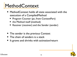 S.Ducasse 45
MethodContext
• MethodContext holds all state associated with the
execution of a CompiledMethod
• Program Counter (pc, from ContextPart)
• the Method itself (method)
• Receiver (receiver) and the Sender (sender)
• The sender is the previous Context
• The chain of senders is a stack
• It grows and shrinks with activation/return
 
