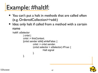 S.Ducasse 47
Example: #haltIf:
• You can’t put a halt in methods that are called often
(e.g. OrderedCollection>>add:)
• Idea: only halt if called from a method with a certain
name
haltIf: aSelector
| cntxt |
cntxt := thisContext.
[cntxt sender isNil] whileFalse: [
cntxt := cntxt sender.
(cntxt selector = aSelector) ifTrue: [
Halt signal
].
].
 