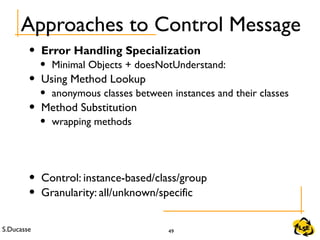 S.Ducasse 49
Approaches to Control Message
• Error Handling Specialization
• Minimal Objects + doesNotUnderstand:
• Using Method Lookup
• anonymous classes between instances and their classes
• Method Substitution
• wrapping methods
• Control: instance-based/class/group
• Granularity: all/unknown/specific
 