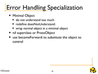 S.Ducasse 50
Error Handling Specialization
• Minimal Object
• do not understand too much
• redefine doesNotUnderstand:
• wrap normal object in a minimal object
• nil superclass or ProtoObject
• use becomeForward: to substitute the object to
control
 