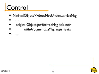 S.Ducasse 52
Control
• MinimalObject>>doesNotUnderstand: aMsg
• ...
• originalObject perform: aMsg selector
• withArguments: aMsg arguments
• ....
 