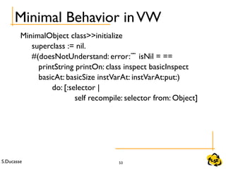 S.Ducasse 53
Minimal Behavior inVW
MinimalObject class>>initialize
superclass := nil.
#(doesNotUnderstand: error: isNil = ==̃ ̃
printString printOn: class inspect basicInspect
        basicAt: basicSize instVarAt: instVarAt:put:)
              do: [:selector |
self recompile: selector from: Object]
 