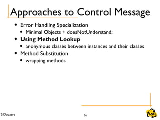 S.Ducasse 56
Approaches to Control Message
• Error Handling Specialization
• Minimal Objects + doesNotUnderstand:
• Using Method Lookup
• anonymous classes between instances and their classes
• Method Substitution
• wrapping methods
 