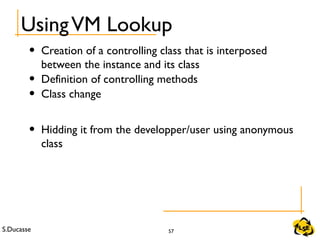 S.Ducasse 57
UsingVM Lookup
• Creation of a controlling class that is interposed
between the instance and its class
• Definition of controlling methods
• Class change
• Hidding it from the developper/user using anonymous
class
 