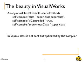 S.Ducasse 61
The beauty inVisualWorks
AnonymousClass>>installEssentialMethods
self compile: ’class ˆ super class superclass’.
self compile: ’isControlled ˆ true’.
self compile: ’anonymousClass ˆ super class’
In Squeak class is not sent but optimized by the compiler
 
