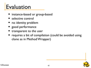 S.Ducasse 62
Evaluation
• instance-based or group-based
• selective control
• no identity problem
• good performance
• transparent to the user
• requires a bit of compilation (could be avoided using
clone as in Method Wrapper)
 