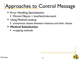 S.Ducasse 63
Approaches to Control Message
• Error Handling Specialization
• Minimal Objects + doesNotUnderstand:
• Using Method Lookup
• anonymous classes between instances and their classes
• Method Substitution
• wrapping methods
 