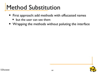S.Ducasse 64
Method Substitution
• First approach: add methods with offucasted names
• but the user can see them
• Wrapping the methods without poluting the interface
 