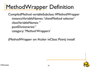 S.Ducasse 65
MethodWrapper Definition
CompiledMethod variableSubclass: #MethodWrapper
instanceVariableNames: ’clientMethod selector’
classVariableNames: ’’
poolDictionaries:’’
category: ’Method Wrappers’
(MethodWrapper on: #color inClass: Point) install
 