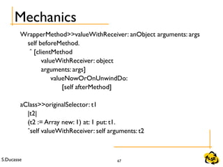S.Ducasse 67
Mechanics
WrapperMethod>>valueWithReceiver: anObject arguments: args
self beforeMethod.
ˆ [clientMethod
valueWithReceiver: object
arguments: args]
valueNowOrOnUnwindDo:
[self afterMethod]
aClass>>originalSelector: t1
|t2|
(t2 := Array new: 1) at: 1 put: t1.
ˆself valueWithReceiver: self arguments: t2
 