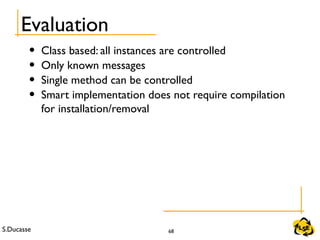S.Ducasse 68
Evaluation
• Class based: all instances are controlled
• Only known messages
• Single method can be controlled
• Smart implementation does not require compilation
for installation/removal
 