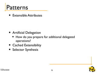 S.Ducasse 70
Patterns
• Extensible Attributes
• Artificial Delegation
• How do you prepare for additional delegated
operations?
• Cached Extensibility
• Selector Synthesis
 