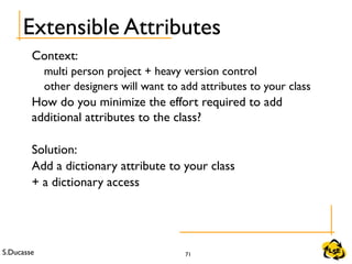 S.Ducasse 71
Extensible Attributes
Context:
multi person project + heavy version control
other designers will want to add attributes to your class
How do you minimize the effort required to add
additional attributes to the class?
Solution:
Add a dictionary attribute to your class
+ a dictionary access
 