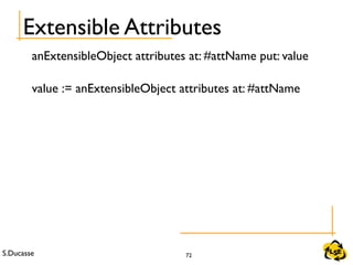 S.Ducasse 72
Extensible Attributes
anExtensibleObject attributes at: #attName put: value
value := anExtensibleObject attributes at: #attName
 