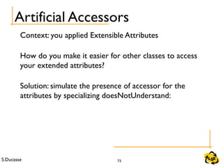 S.Ducasse 73
Artificial Accessors
Context: you applied Extensible Attributes
How do you make it easier for other classes to access
your extended attributes?
Solution: simulate the presence of accessor for the
attributes by specializing doesNotUnderstand:
 