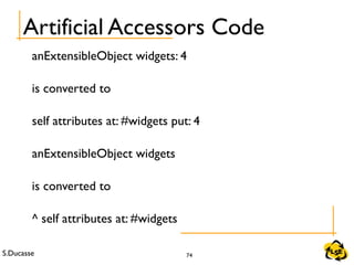 S.Ducasse 74
Artificial Accessors Code
anExtensibleObject widgets: 4
is converted to
self attributes at: #widgets put: 4
anExtensibleObject widgets
is converted to
^ self attributes at: #widgets
 