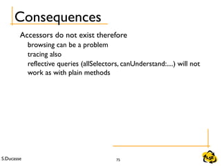 S.Ducasse 75
Consequences
Accessors do not exist therefore
browsing can be a problem
tracing also
reflective queries (allSelectors, canUnderstand:....) will not
work as with plain methods
 