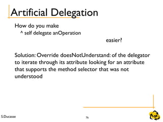 S.Ducasse 76
Artificial Delegation
How do you make
^ self delegate anOperation
easier?
Solution: Override doesNotUnderstand: of the delegator
to iterate through its attribute looking for an attribute
that supports the method selector that was not
understood
 