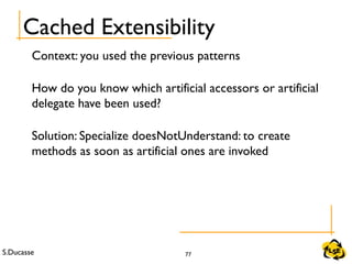 S.Ducasse 77
Cached Extensibility
Context: you used the previous patterns
How do you know which artificial accessors or artificial
delegate have been used?
Solution: Specialize doesNotUnderstand: to create
methods as soon as artificial ones are invoked
 