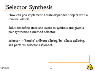 S.Ducasse 78
Selector Synthesis
How can you implement a state-dependent object with a
minimal effort?
Solution: define state and event as symbols and given a
pair synthesise a method selector
selector := ‘handle’, anEvent aString,‘In’, aState asString.
self perform: selector asSymbol.
 