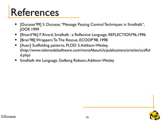 S.Ducasse 79
References
• [Ducasse’99] S. Ducasse,“Message Passing Control Techniques in Smalltalk”,
JOOP, 1999
• [Rivard’96] F. Rivard, Smalltalk : a Reflective Language, REFLECTION'96,1996
• [Bran’98] Wrappers To The Rescue, ECOOP’98, 1998
• [Auer] Scaffolding patterns, PLOD 3,Addison-Wesley,
(http://www.rolemodelsoftware.com/moreAboutUs/publications/articles/scaffol
d.php)
• Smalltalk the Language, Golberg Robson,Addison-Wesley
 