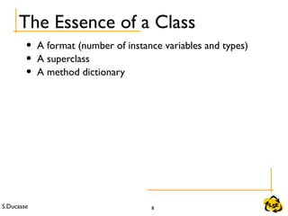 S.Ducasse 8
The Essence of a Class
• A format (number of instance variables and types)
• A superclass
• A method dictionary
 