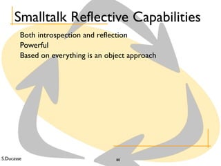 S.Ducasse 80
Smalltalk Reflective Capabilities
Both introspection and reflection
Powerful
Based on everything is an object approach
 