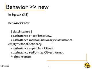 S.Ducasse 9
Behavior >> new
In Squeak (3.8)
Behavior>>new
| classInstance |
classInstance := self basicNew.
classInstance methodDictionary: classInstance
emptyMethodDictionary.
classInstance superclass: Object.
classInstance setFormat: Object format.
^ classInstance
 