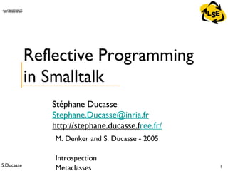 S.Ducasse 1
QuickTime™ and aTIFF (Uncompressed) decompressorare needed to see this picture.
Stéphane Ducasse
Stephane.Ducasse@inria.fr
http://stephane.ducasse.free.fr/
Reflective Programming
in Smalltalk
M. Denker and S. Ducasse - 2005
Introspection
Metaclasses
 