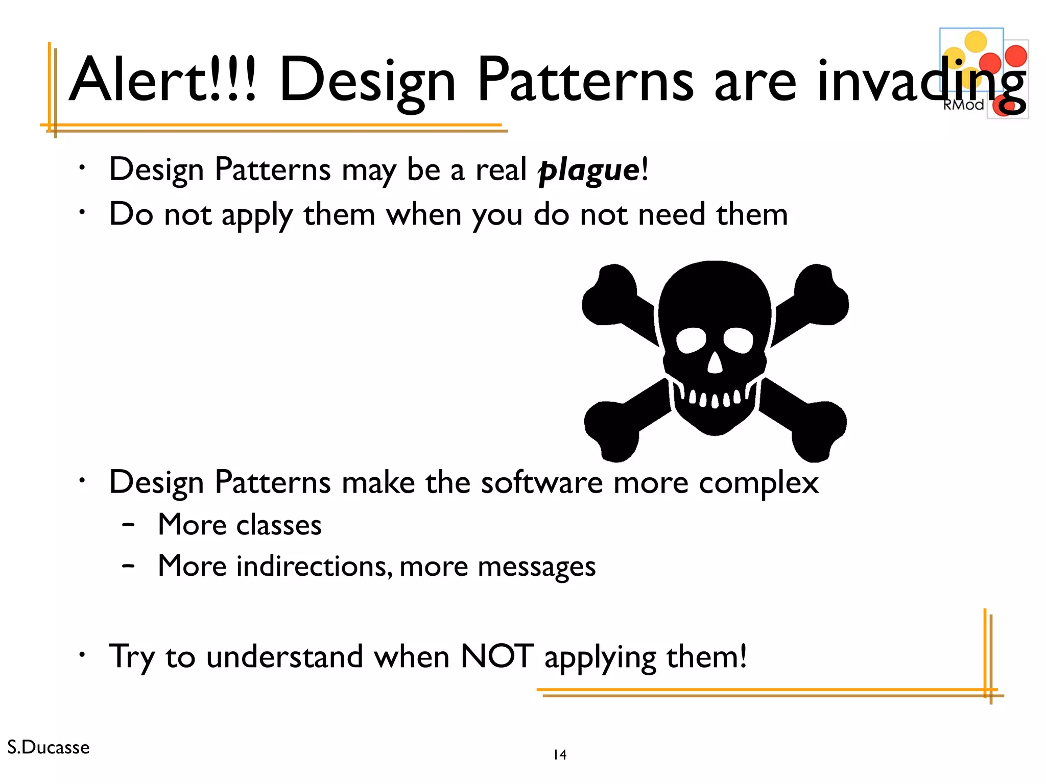 Alert!!! Design Patterns are invading Design Patterns may be a real  plague ! Do not apply them when you do not need them Design Patterns make the software more complex More classes More indirections, more messages Try to understand when NOT applying them! 
