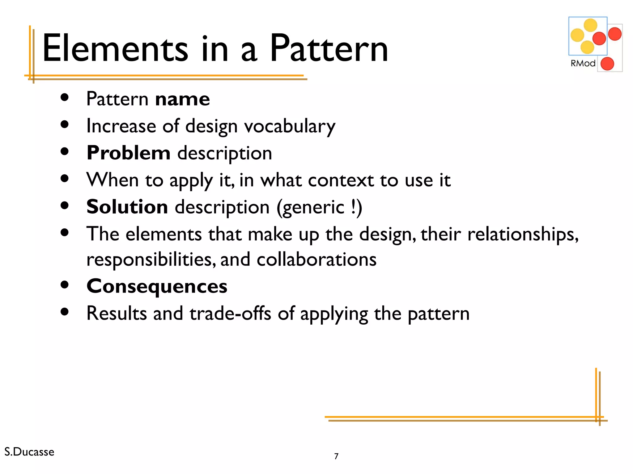 Pattern  name Increase of design vocabulary Problem  description When to apply it, in what context to use it Solution  description (generic !) The elements that make up the design, their relationships, responsibilities, and collaborations Consequences Results and trade-offs of applying the pattern Elements in a Pattern 