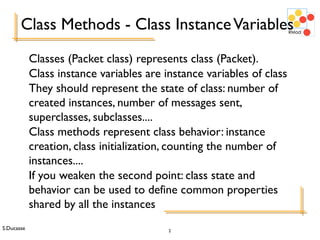 S.Ducasse 2
Class Methods - Class InstanceVariables
Classes (Packet class) represents class (Packet).
Class instance variables are instance variables of class
They should represent the state of class: number of
created instances, number of messages sent,
superclasses, subclasses....
Class methods represent class behavior: instance
creation, class initialization, counting the number of
instances....
If you weaken the second point: class state and
behavior can be used to define common properties
shared by all the instances
 