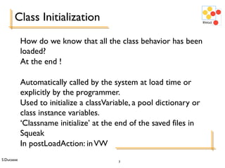 S.Ducasse 3
Class Initialization
How do we know that all the class behavior has been
loaded?
At the end !
Automatically called by the system at load time or
explicitly by the programmer.
Used to initialize a classVariable, a pool dictionary or
class instance variables.
‘Classname initialize’ at the end of the saved files in
Squeak
In postLoadAction: inVW
 